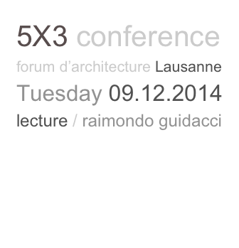 5X3 conference
forum d’architecture Lausanne
Tuesday 09.12.2014
lecture / raimondo guidacci
